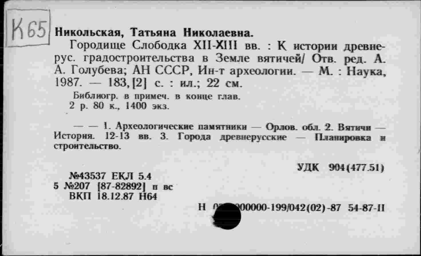 ﻿К 65
Никольская, Татьяна Николаевна.
Городище Слободка ХІІ-ХІП вв. : К истории древнерус. градостроительства в Земле вятичей/ Отв. ред. А. А. Голубева; АН СССР, Ин-т археологии. — М. : Наука, 1987. — 183, [2] с. : ил.; 22 см.
Библиогр. в примеч. в конце глав.
2 р. 80 к., 1400 экз.
--------1. Археологические памятники — Орлов, обл. 2. Вятичи — История. 12-13 вв. 3. Города древнерусские — Планировка и строительство.
№43537 ЕКЛ 5.4
5 №207 [87-82892] п вс ВКП 18.12.87 Н64
УДК 904(477.51)
Н ^ÄjOOOOO 199/042(02) -87 54-87-Н